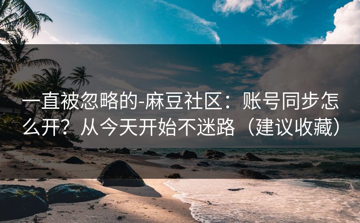 一直被忽略的-麻豆社区：账号同步怎么开？从今天开始不迷路（建议收藏）