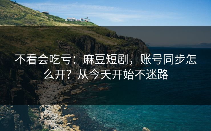 不看会吃亏：麻豆短剧，账号同步怎么开？从今天开始不迷路