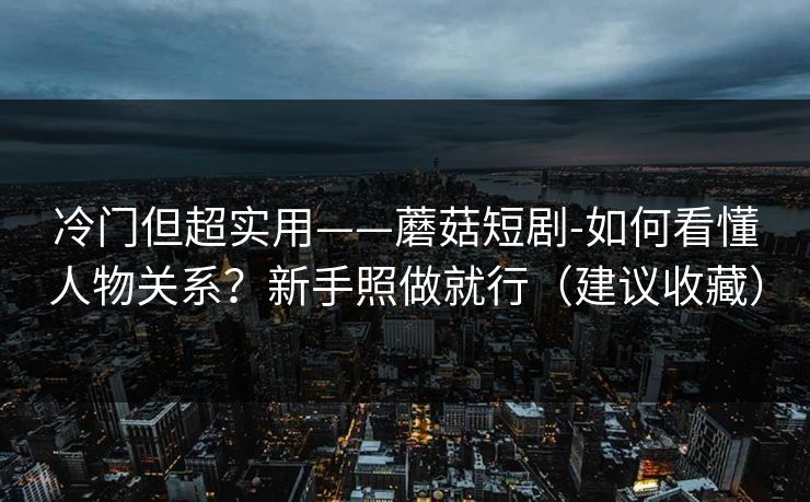 冷门但超实用——蘑菇短剧-如何看懂人物关系？新手照做就行（建议收藏）