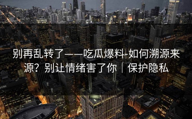 别再乱转了——吃瓜爆料-如何溯源来源？别让情绪害了你｜保护隐私
