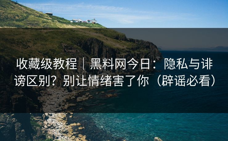 收藏级教程｜黑料网今日：隐私与诽谤区别？别让情绪害了你（辟谣必看）
