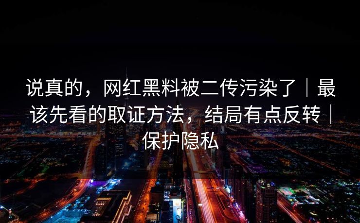 说真的，网红黑料被二传污染了｜最该先看的取证方法，结局有点反转｜保护隐私