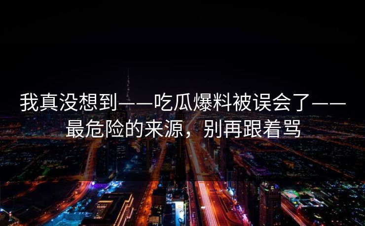 我真没想到——吃瓜爆料被误会了——最危险的来源，别再跟着骂