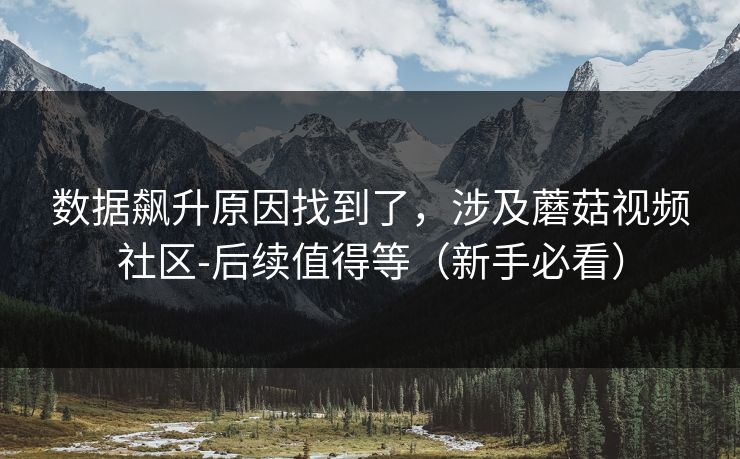 数据飙升原因找到了，涉及蘑菇视频社区-后续值得等（新手必看）