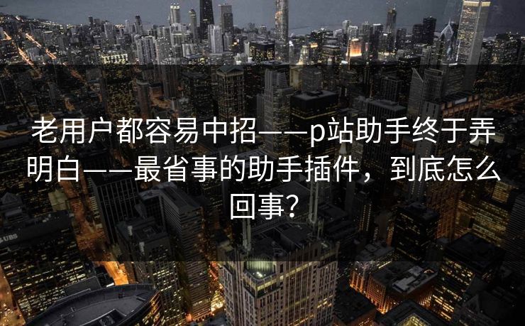 老用户都容易中招——p站助手终于弄明白——最省事的助手插件，到底怎么回事？