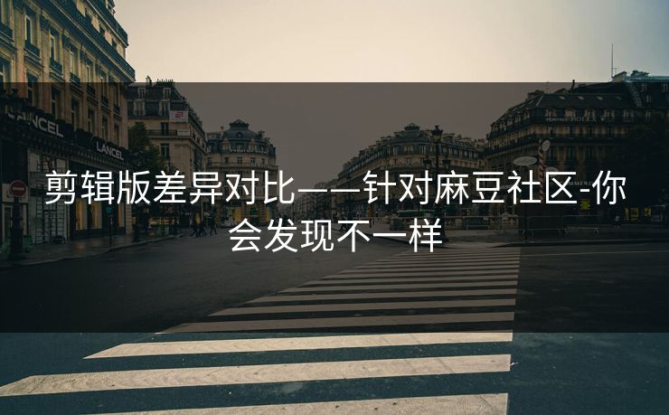 剪辑版差异对比——针对麻豆社区-你会发现不一样