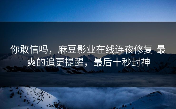 你敢信吗，麻豆影业在线连夜修复-最爽的追更提醒，最后十秒封神