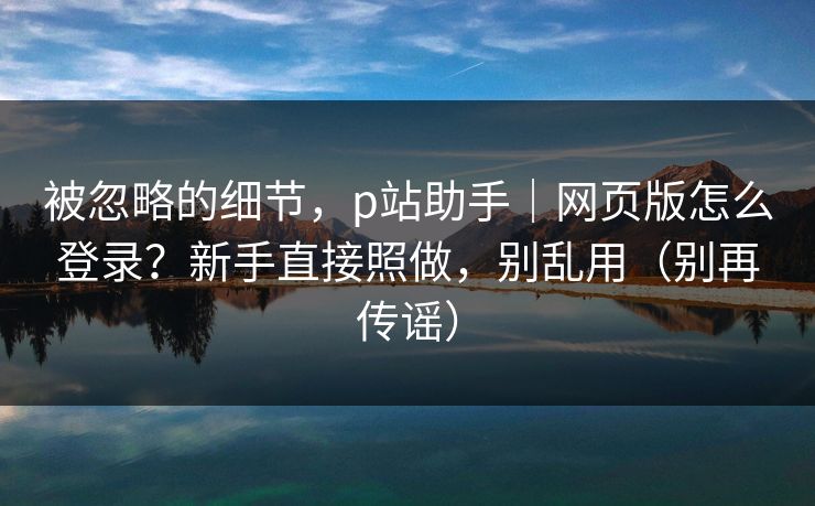 被忽略的细节，p站助手｜网页版怎么登录？新手直接照做，别乱用（别再传谣）