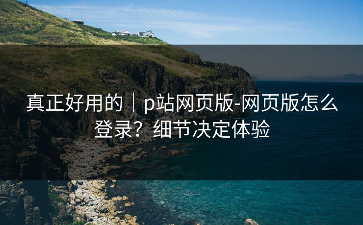真正好用的｜p站网页版-网页版怎么登录？细节决定体验