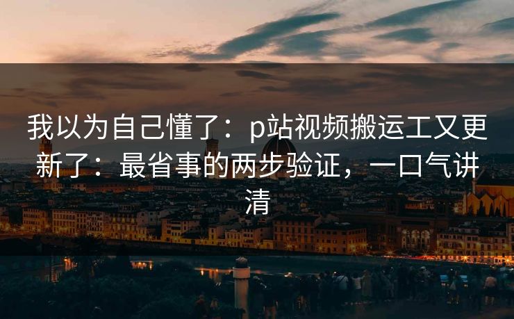我以为自己懂了：p站视频搬运工又更新了：最省事的两步验证，一口气讲清