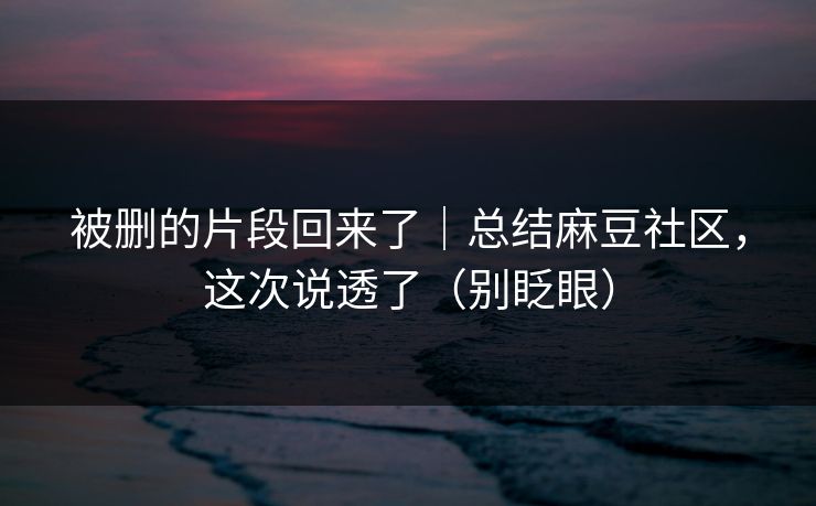 被删的片段回来了｜总结麻豆社区，这次说透了（别眨眼）