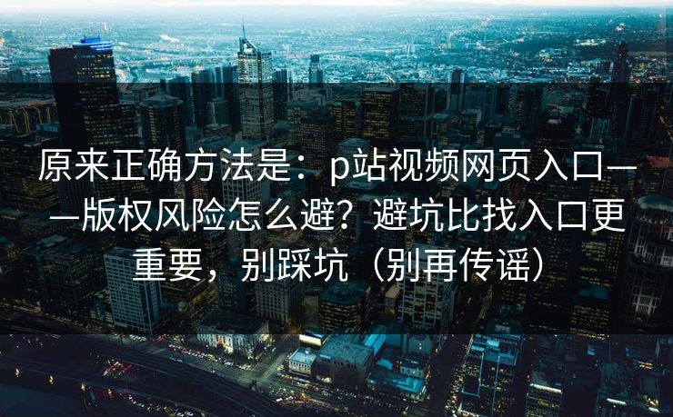 原来正确方法是：p站视频网页入口——版权风险怎么避？避坑比找入口更重要，别踩坑（别再传谣）