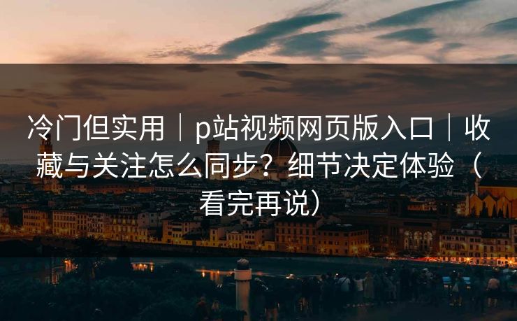冷门但实用｜p站视频网页版入口｜收藏与关注怎么同步？细节决定体验（看完再说）