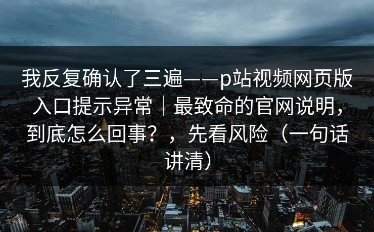 我反复确认了三遍——p站视频网页版入口提示异常｜最致命的官网说明，到底怎么回事？，先看风险（一句话讲清）