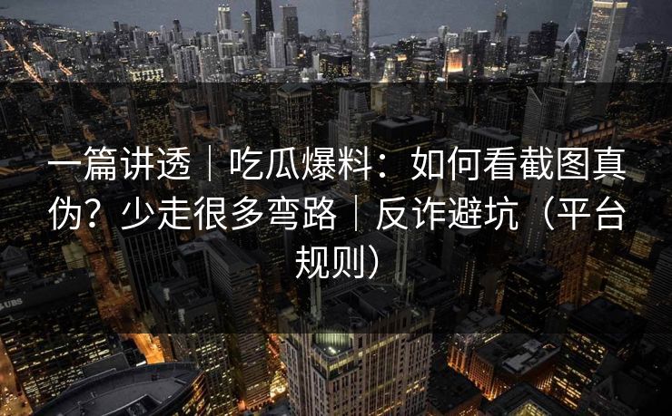 一篇讲透｜吃瓜爆料：如何看截图真伪？少走很多弯路｜反诈避坑（平台规则）