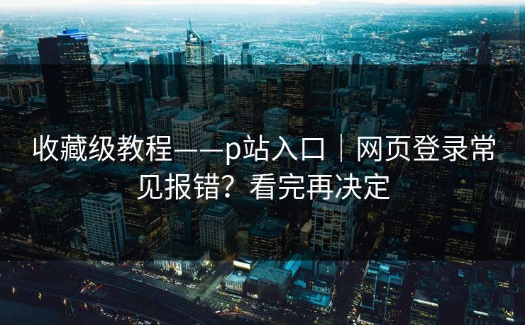 收藏级教程——p站入口｜网页登录常见报错？看完再决定