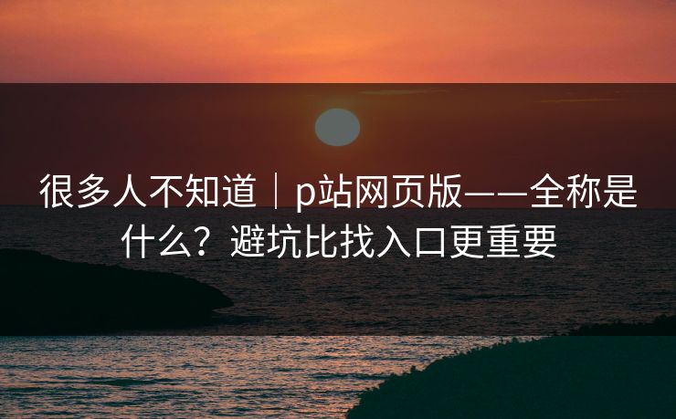 很多人不知道｜p站网页版——全称是什么？避坑比找入口更重要