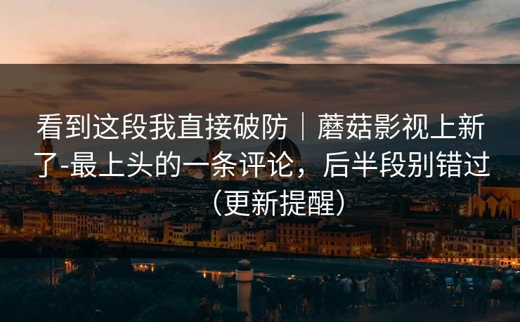 看到这段我直接破防｜蘑菇影视上新了-最上头的一条评论，后半段别错过（更新提醒）