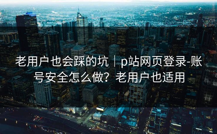 老用户也会踩的坑｜p站网页登录-账号安全怎么做？老用户也适用
