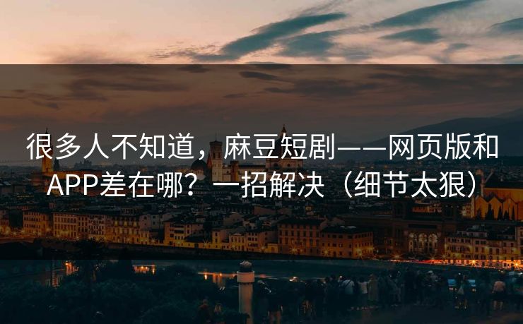 很多人不知道，麻豆短剧——网页版和APP差在哪？一招解决（细节太狠）