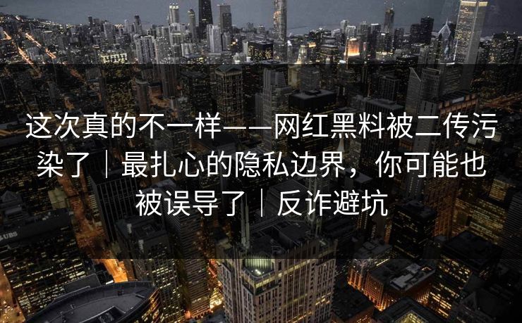 这次真的不一样——网红黑料被二传污染了｜最扎心的隐私边界，你可能也被误导了｜反诈避坑
