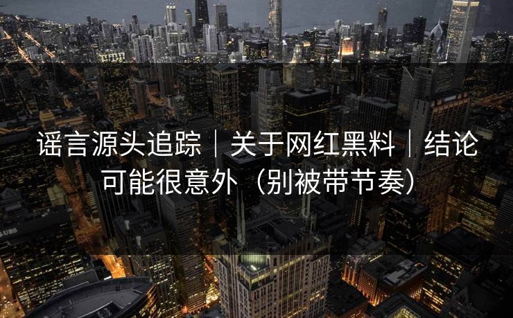 谣言源头追踪｜关于网红黑料｜结论可能很意外（别被带节奏）