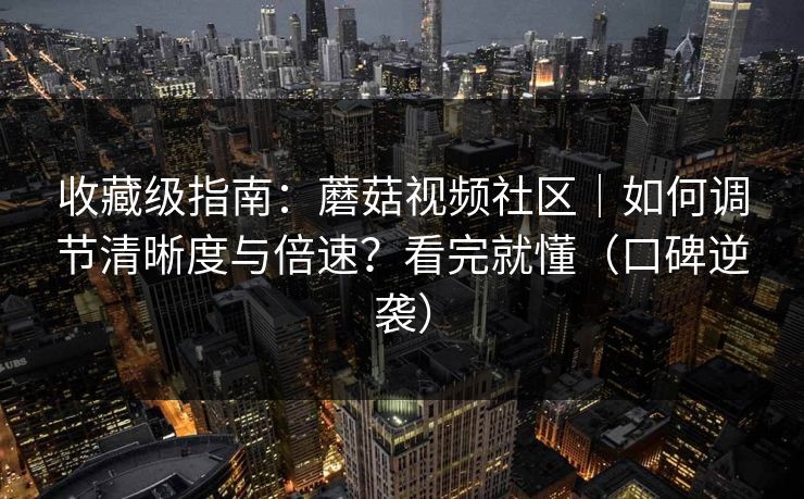收藏级指南：蘑菇视频社区｜如何调节清晰度与倍速？看完就懂（口碑逆袭）