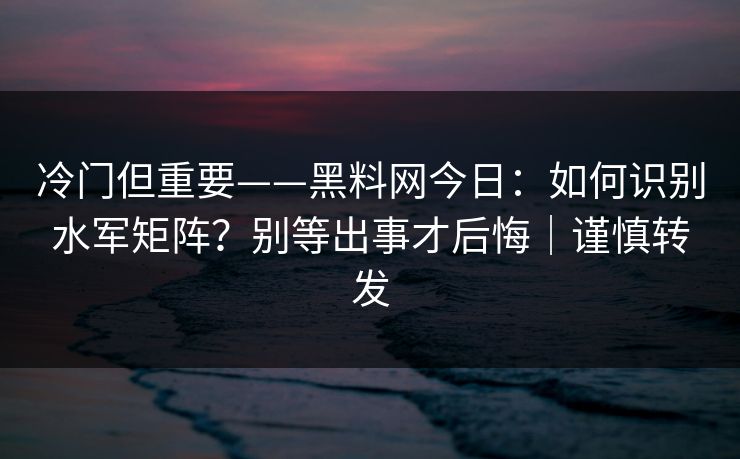冷门但重要——黑料网今日：如何识别水军矩阵？别等出事才后悔｜谨慎转发