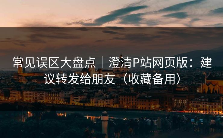 常见误区大盘点｜澄清P站网页版：建议转发给朋友（收藏备用）