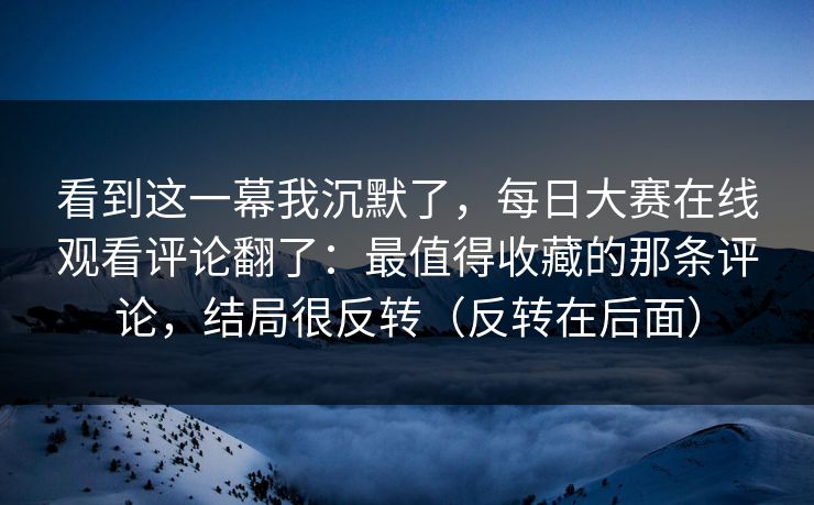 看到这一幕我沉默了，每日大赛在线观看评论翻了：最值得收藏的那条评论，结局很反转（反转在后面）