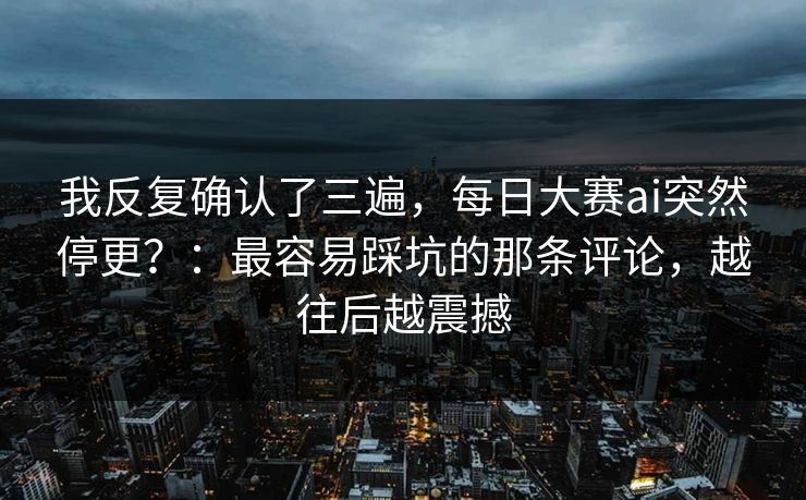 我反复确认了三遍，每日大赛ai突然停更？：最容易踩坑的那条评论，越往后越震撼