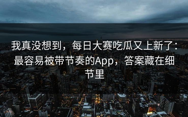 我真没想到，每日大赛吃瓜又上新了：最容易被带节奏的App，答案藏在细节里