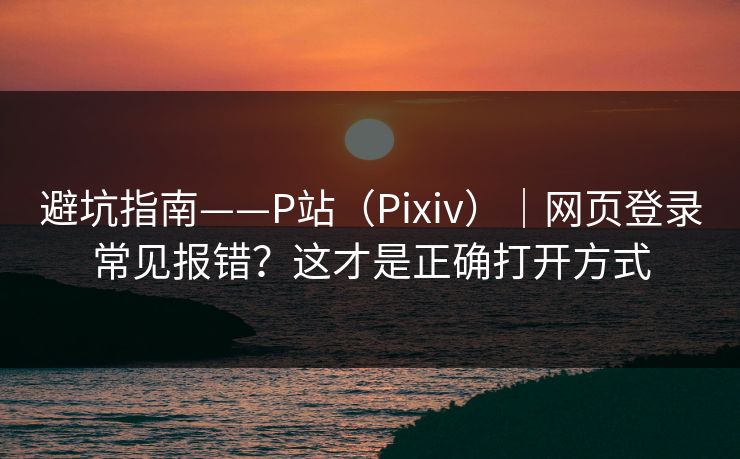避坑指南——P站（Pixiv）｜网页登录常见报错？这才是正确打开方式