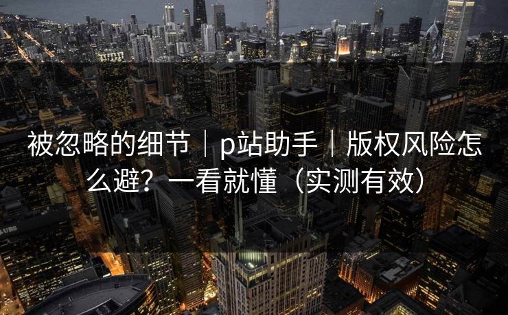 被忽略的细节｜p站助手｜版权风险怎么避？一看就懂（实测有效）