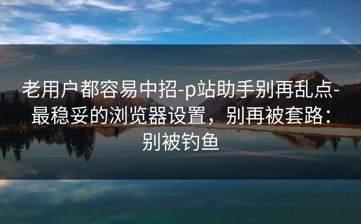 老用户都容易中招-p站助手别再乱点-最稳妥的浏览器设置，别再被套路：别被钓鱼