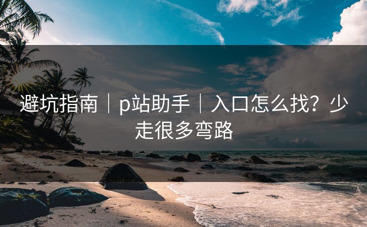 避坑指南｜p站助手｜入口怎么找？少走很多弯路