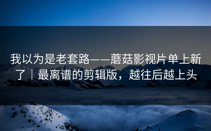 我以为是老套路——蘑菇影视片单上新了｜最离谱的剪辑版，越往后越上头