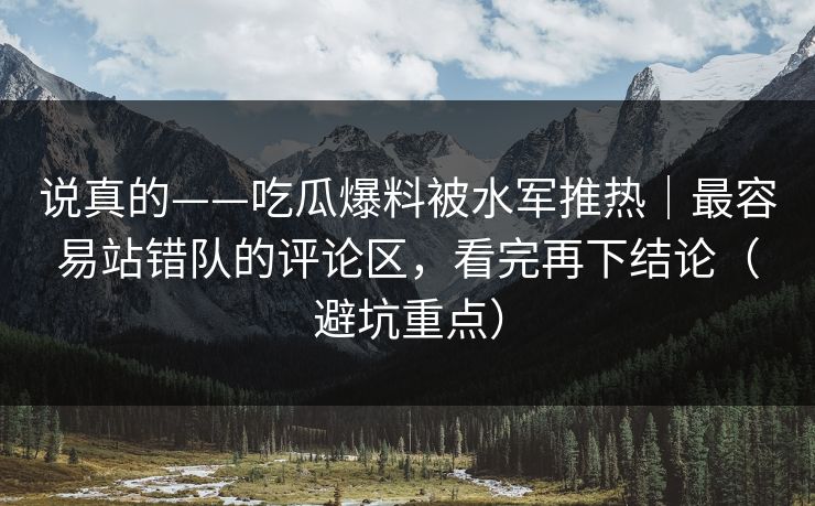 说真的——吃瓜爆料被水军推热｜最容易站错队的评论区，看完再下结论（避坑重点）