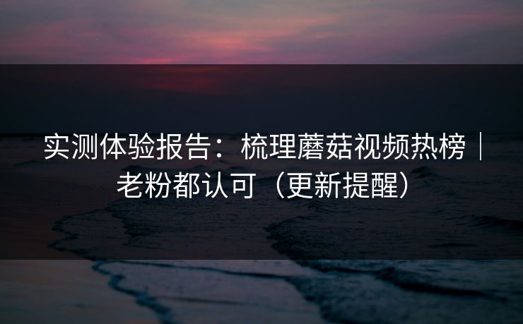 实测体验报告：梳理蘑菇视频热榜｜老粉都认可（更新提醒）