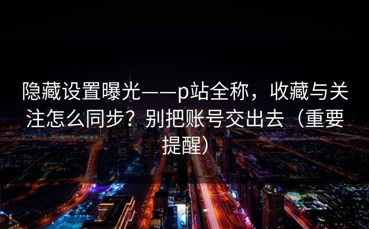 隐藏设置曝光——p站全称，收藏与关注怎么同步？别把账号交出去（重要提醒）