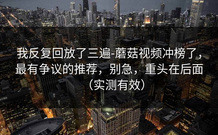 我反复回放了三遍-蘑菇视频冲榜了，最有争议的推荐，别急，重头在后面（实测有效）