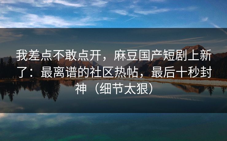 我差点不敢点开，麻豆国产短剧上新了：最离谱的社区热帖，最后十秒封神（细节太狠）