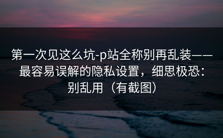 第一次见这么坑-p站全称别再乱装——最容易误解的隐私设置，细思极恐：别乱用（有截图）