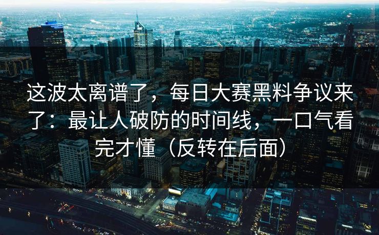 这波太离谱了，每日大赛黑料争议来了：最让人破防的时间线，一口气看完才懂（反转在后面）