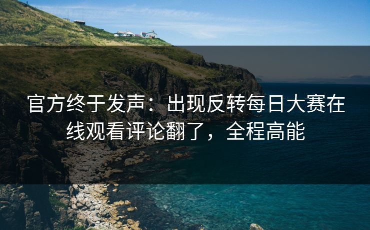 官方终于发声：出现反转每日大赛在线观看评论翻了，全程高能