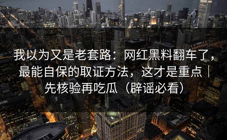 我以为又是老套路：网红黑料翻车了，最能自保的取证方法，这才是重点｜先核验再吃瓜（辟谣必看）
