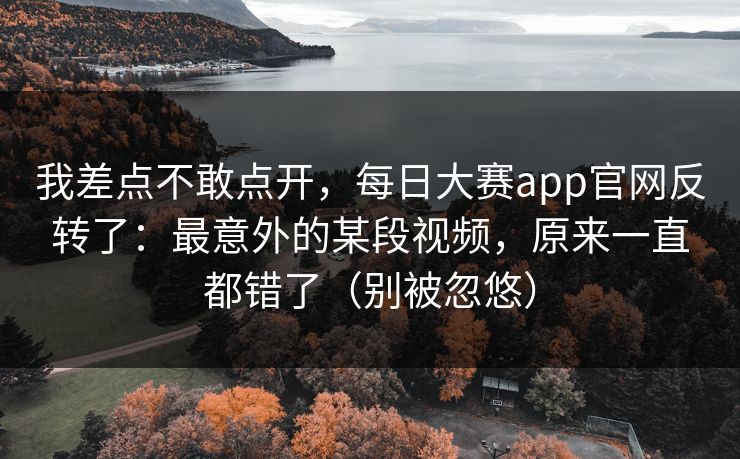 我差点不敢点开，每日大赛app官网反转了：最意外的某段视频，原来一直都错了（别被忽悠）