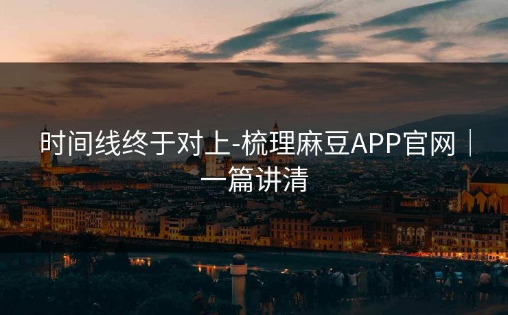 时间线终于对上-梳理麻豆APP官网｜一篇讲清