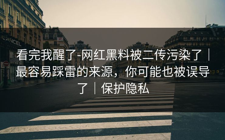 看完我醒了-网红黑料被二传污染了｜最容易踩雷的来源，你可能也被误导了｜保护隐私
