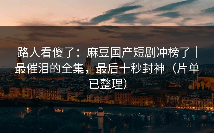 路人看傻了：麻豆国产短剧冲榜了｜最催泪的全集，最后十秒封神（片单已整理）